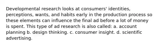 Developmental research looks at consumers' identities, perceptions, wants, and habits early in the production process so these elements can influence the final ad before a lot of money is spent. This type of ad research is also called: a. account planning b. design thinking. c. consumer insight. d. scientific advertising.