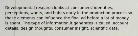 Developmental research looks at consumers' identities, perceptions, wants, and habits early in the production process so these elements can influence the final ad before a lot of money is spent. The type of information it generates is called: account details. design thoughts. consumer insight. scientific data.