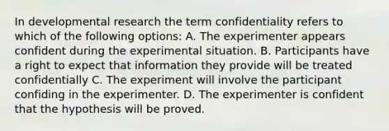 In developmental research the term confidentiality refers to which of the following options: A. The experimenter appears confident during the experimental situation. B. Participants have a right to expect that information they provide will be treated confidentially C. The experiment will involve the participant confiding in the experimenter. D. The experimenter is confident that the hypothesis will be proved.