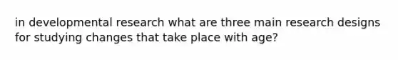 in developmental research what are three main research designs for studying changes that take place with age?
