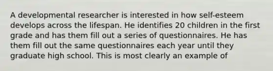 A developmental researcher is interested in how self-esteem develops across the lifespan. He identifies 20 children in the first grade and has them fill out a series of questionnaires. He has them fill out the same questionnaires each year until they graduate high school. This is most clearly an example of