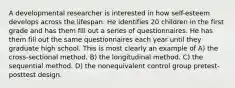 A developmental researcher is interested in how self-esteem develops across the lifespan. He identifies 20 children in the first grade and has them fill out a series of questionnaires. He has them fill out the same questionnaires each year until they graduate high school. This is most clearly an example of A) the cross-sectional method. B) the longitudinal method. C) the sequential method. D) the nonequivalent control group pretest-posttest design.