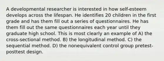 A developmental researcher is interested in how self-esteem develops across the lifespan. He identifies 20 children in the first grade and has them fill out a series of questionnaires. He has them fill out the same questionnaires each year until they graduate high school. This is most clearly an example of A) the cross-sectional method. B) the longitudinal method. C) the sequential method. D) the nonequivalent control group pretest-posttest design.