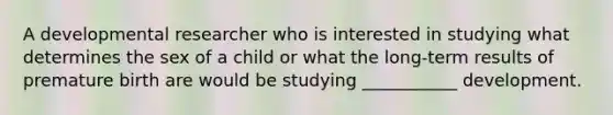 A developmental researcher who is interested in studying what determines the sex of a child or what the long-term results of premature birth are would be studying ___________ development.