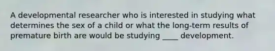 A developmental researcher who is interested in studying what determines the sex of a child or what the long-term results of premature birth are would be studying ____ development.