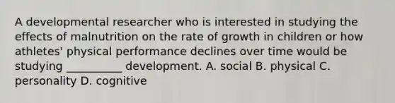 A developmental researcher who is interested in studying the effects of malnutrition on the rate of growth in children or how athletes' physical performance declines over time would be studying __________ development. A. social B. physical C. personality D. cognitive