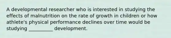 A developmental researcher who is interested in studying the effects of malnutrition on the rate of growth in children or how athlete's physical performance declines over time would be studying __________ development.