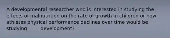 A developmental researcher who is interested in studying the effects of malnutrition on the rate of growth in children or how athletes physical performance declines over time would be studying_____ development?