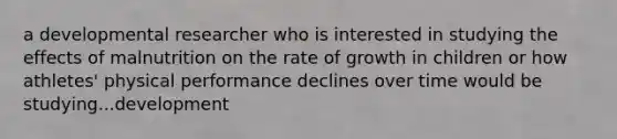 a developmental researcher who is interested in studying the effects of malnutrition on the rate of growth in children or how athletes' physical performance declines over time would be studying...development