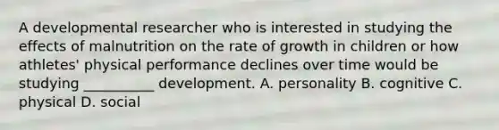 A developmental researcher who is interested in studying the effects of malnutrition on the rate of growth in children or how athletes' physical performance declines over time would be studying __________ development. A. personality B. cognitive C. physical D. social