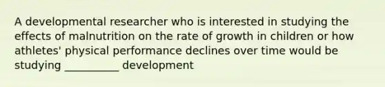 A developmental researcher who is interested in studying the effects of malnutrition on the rate of growth in children or how athletes' physical performance declines over time would be studying __________ development