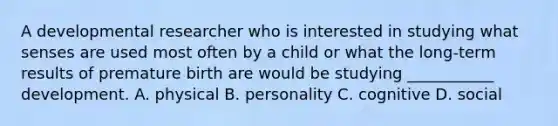 A developmental researcher who is interested in studying what senses are used most often by a child or what the long-term results of premature birth are would be studying ___________ development. A. physical B. personality C. cognitive D. social