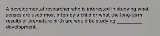 A developmental researcher who is interested in studying what senses are used most often by a child or what the long-term results of premature birth are would be studying ___________ development.