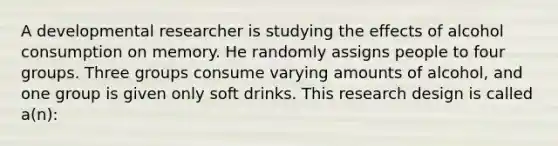 A developmental researcher is studying the effects of alcohol consumption on memory. He randomly assigns people to four groups. Three groups consume varying amounts of alcohol, and one group is given only soft drinks. This research design is called a(n):