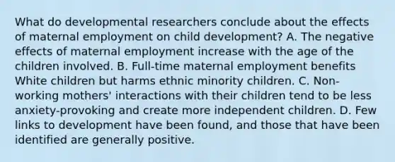 What do developmental researchers conclude about the effects of maternal employment on child development? A. The negative effects of maternal employment increase with the age of the children involved. B. Full-time maternal employment benefits White children but harms ethnic minority children. C. Non-working mothers' interactions with their children tend to be less anxiety-provoking and create more independent children. D. Few links to development have been found, and those that have been identified are generally positive.