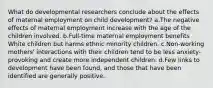 What do developmental researchers conclude about the effects of maternal employment on child development? a.The negative effects of maternal employment increase with the age of the children involved. b.Full-time maternal employment benefits White children but harms ethnic minority children. c.Non-working mothers' interactions with their children tend to be less anxiety-provoking and create more independent children. d.Few links to development have been found, and those that have been identified are generally positive.