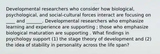 Developmental researchers who consider how biological, psychological, and social-cultural forces interact are focusing on ____ and _______. Developmental researchers who emphasize learning and experience are supporting ; those who emphasize biological maturation are supporting . What findings in psychology support (1) the stage theory of development and (2) the idea of stability in personality across the life span?