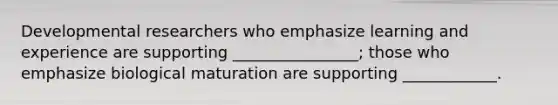 Developmental researchers who emphasize learning and experience are supporting ________________; those who emphasize biological maturation are supporting ____________.