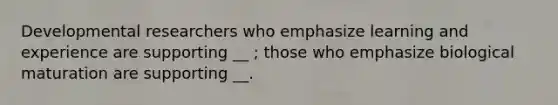 Developmental researchers who emphasize learning and experience are supporting __ ; those who emphasize biological maturation are supporting __.