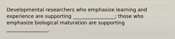 Developmental researchers who emphasize learning and experience are supporting _________________; those who emphasize biological maturation are supporting _________________.