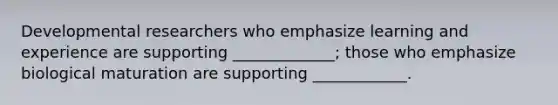 Developmental researchers who emphasize learning and experience are supporting _____________; those who emphasize biological maturation are supporting ____________.