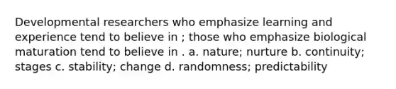 Developmental researchers who emphasize learning and experience tend to believe in ; those who emphasize biological maturation tend to believe in . a. nature; nurture b. continuity; stages c. stability; change d. randomness; predictability