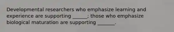 Developmental researchers who emphasize learning and experience are supporting ______; those who emphasize biological maturation are supporting _______.