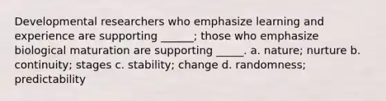 Developmental researchers who emphasize learning and experience are supporting ______; those who emphasize biological maturation are supporting _____. a. nature; nurture b. continuity; stages c. stability; change d. randomness; predictability