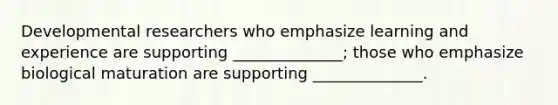 Developmental researchers who emphasize learning and experience are supporting ______________; those who emphasize biological maturation are supporting ______________.