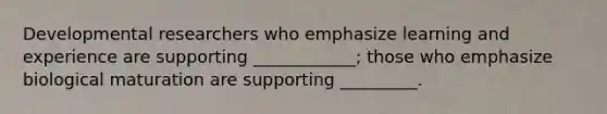 Developmental researchers who emphasize learning and experience are supporting ____________; those who emphasize biological maturation are supporting _________.