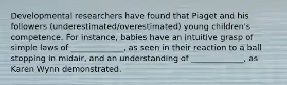 Developmental researchers have found that Piaget and his followers (underestimated/overestimated) young children's competence. For instance, babies have an intuitive grasp of simple laws of _____________, as seen in their reaction to a ball stopping in midair, and an understanding of _____________, as Karen Wynn demonstrated.