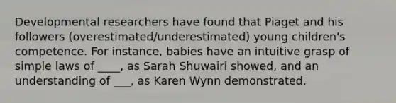 Developmental researchers have found that Piaget and his followers (overestimated/underestimated) young children's competence. For instance, babies have an intuitive grasp of simple laws of ____, as Sarah Shuwairi showed, and an understanding of ___, as Karen Wynn demonstrated.