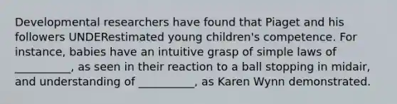 Developmental researchers have found that Piaget and his followers UNDERestimated young children's competence. For instance, babies have an intuitive grasp of simple laws of __________, as seen in their reaction to a ball stopping in midair, and understanding of __________, as Karen Wynn demonstrated.