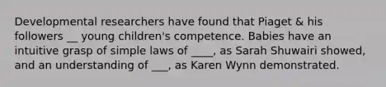 Developmental researchers have found that Piaget & his followers __ young children's competence. Babies have an intuitive grasp of simple laws of ____, as Sarah Shuwairi showed, and an understanding of ___, as Karen Wynn demonstrated.