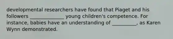 developmental researchers have found that Piaget and his followers ______________ young children's competence. For instance, babies have an understanding of __________, as Karen Wynn demonstrated.