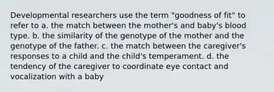 Developmental researchers use the term "goodness of fit" to refer to a. the match between the mother's and baby's blood type. b. the similarity of the genotype of the mother and the genotype of the father. c. the match between the caregiver's responses to a child and the child's temperament. d. the tendency of the caregiver to coordinate eye contact and vocalization with a baby