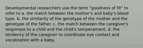 Developmental researchers use the term "goodness of fit" to refer to a. the match between the mother's and baby's blood type. b. the similarity of the genotype of the mother and the genotype of the father. c. the match between the caregiver's responses to a child and the child's temperament. d. the tendency of the caregiver to coordinate eye contact and vocalization with a baby.