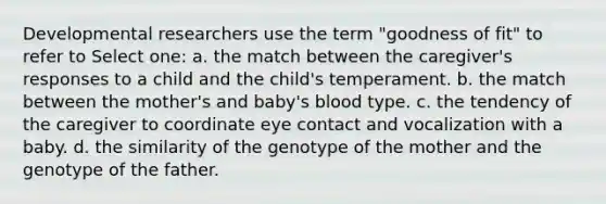 Developmental researchers use the term "goodness of fit" to refer to Select one: a. the match between the caregiver's responses to a child and the child's temperament. b. the match between the mother's and baby's blood type. c. the tendency of the caregiver to coordinate eye contact and vocalization with a baby. d. the similarity of the genotype of the mother and the genotype of the father.