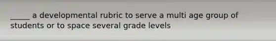 _____ a developmental rubric to serve a multi age group of students or to space several grade levels