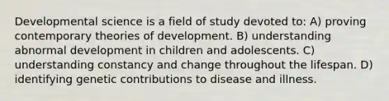 Developmental science is a field of study devoted to: A) proving contemporary theories of development. B) understanding abnormal development in children and adolescents. C) understanding constancy and change throughout the lifespan. D) identifying genetic contributions to disease and illness.