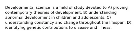 Developmental science is a field of study devoted to A) proving contemporary theories of development. B) understanding abnormal development in children and adolescents. C) understanding constancy and change throughout the lifespan. D) identifying genetic contributions to disease and illness.