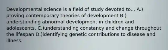 Developmental science is a field of study devoted to... A.) proving contemporary theories of development B.) understanding abnormal development in children and adolescents. C.)understanding constancy and change throughout the lifespan D.)identifying genetic contributions to disease and illness.