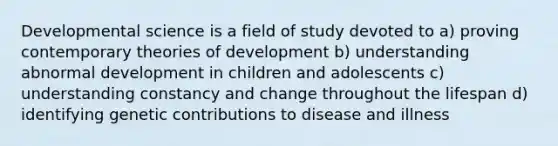 Developmental science is a field of study devoted to a) proving contemporary theories of development b) understanding abnormal development in children and adolescents c) understanding constancy and change throughout the lifespan d) identifying genetic contributions to disease and illness