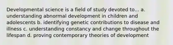 Developmental science is a field of study devoted to... a. understanding abnormal development in children and adolescents b. identifying genetic contributions to disease and illness c. understanding constancy and change throughout the lifespan d. proving contemporary theories of development