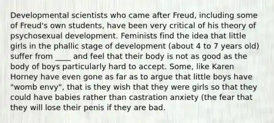 Developmental scientists who came after Freud, including some of Freud's own students, have been very critical of his theory of psychosexual development. Feminists find the idea that little girls in the phallic stage of development (about 4 to 7 years old) suffer from ____ and feel that their body is not as good as the body of boys particularly hard to accept. Some, like Karen Horney have even gone as far as to argue that little boys have "womb envy", that is they wish that they were girls so that they could have babies rather than castration anxiety (the fear that they will lose their penis if they are bad.