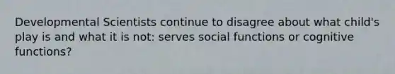 Developmental Scientists continue to disagree about what child's play is and what it is not: serves social functions or cognitive functions?