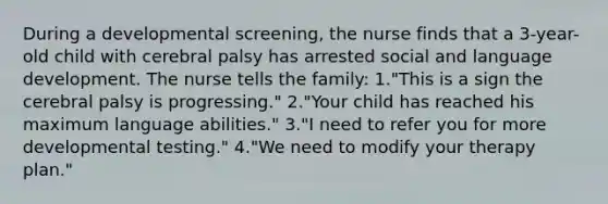 During a developmental screening, the nurse finds that a 3-year-old child with cerebral palsy has arrested social and language development. The nurse tells the family: 1."This is a sign the cerebral palsy is progressing." 2."Your child has reached his maximum language abilities." 3."I need to refer you for more developmental testing." 4."We need to modify your therapy plan."