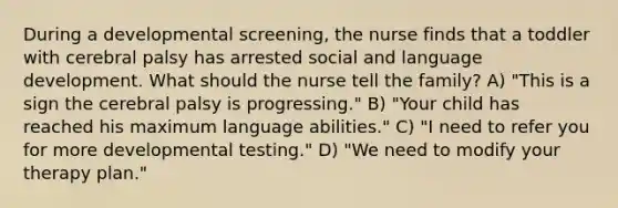 During a developmental screening, the nurse finds that a toddler with cerebral palsy has arrested social and language development. What should the nurse tell the family? A) "This is a sign the cerebral palsy is progressing." B) "Your child has reached his maximum language abilities." C) "I need to refer you for more developmental testing." D) "We need to modify your therapy plan."