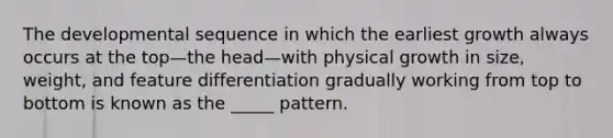 The developmental sequence in which the earliest growth always occurs at the top—the head—with physical growth in size, weight, and feature differentiation gradually working from top to bottom is known as the _____ pattern.