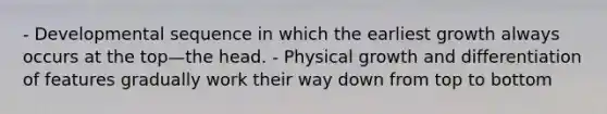 - Developmental sequence in which the earliest growth always occurs at the top—the head. - Physical growth and differentiation of features gradually work their way down from top to bottom